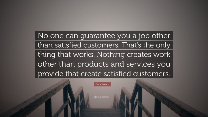 Jack Welch Quote: “No one can guarantee you a job other than satisfied customers. That’s the only thing that works. Nothing creates work other than products and services you provide that create satisfied customers.”