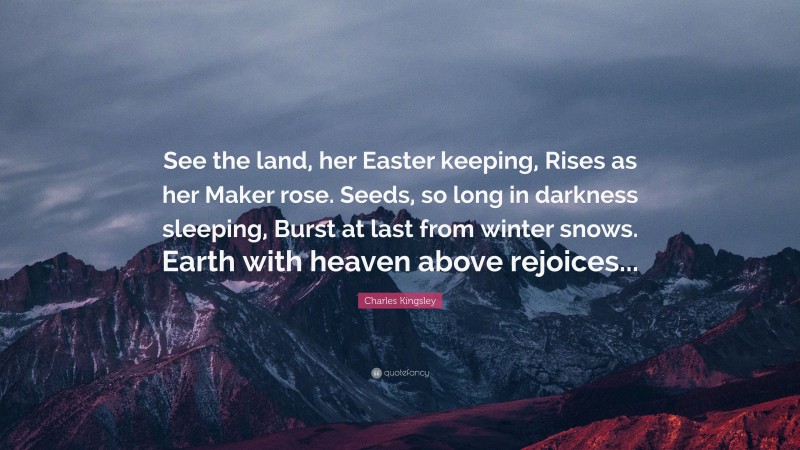 Charles Kingsley Quote: “See the land, her Easter keeping, Rises as her Maker rose. Seeds, so long in darkness sleeping, Burst at last from winter snows. Earth with heaven above rejoices...”