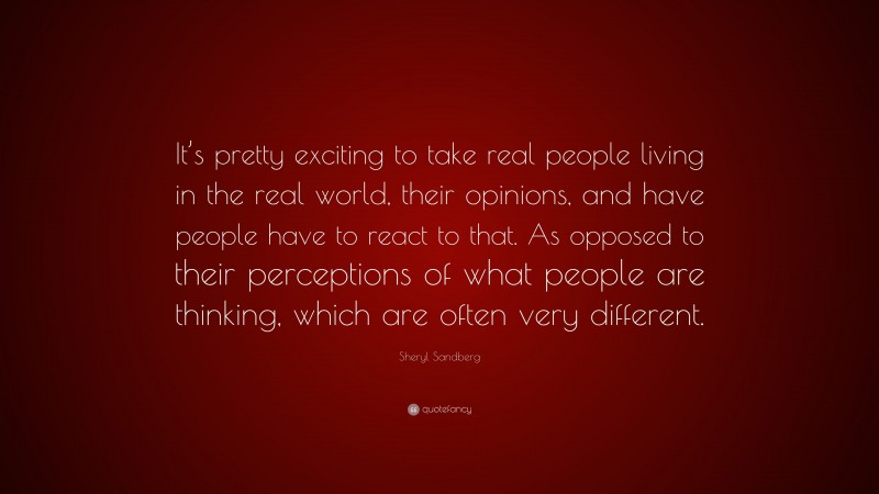 Sheryl Sandberg Quote: “It’s pretty exciting to take real people living in the real world, their opinions, and have people have to react to that. As opposed to their perceptions of what people are thinking, which are often very different.”