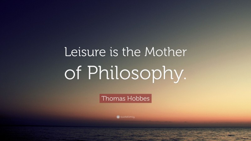 Thomas Hobbes Quote: “Leisure is the Mother of Philosophy.”