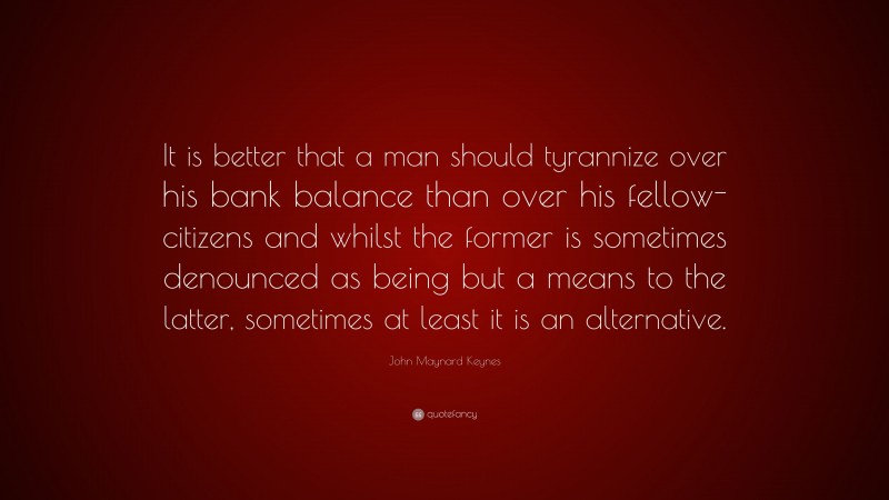 John Maynard Keynes Quote: “It is better that a man should tyrannize over his bank balance than over his fellow-citizens and whilst the former is sometimes denounced as being but a means to the latter, sometimes at least it is an alternative.”