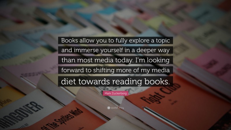 Mark Zuckerberg Quote: “Books allow you to fully explore a topic and immerse yourself in a deeper way than most media today. I’m looking forward to shifting more of my media diet towards reading books.”