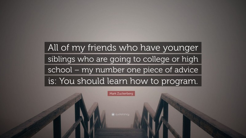 Mark Zuckerberg Quote: “All of my friends who have younger siblings who are going to college or high school – my number one piece of advice is: You should learn how to program.”
