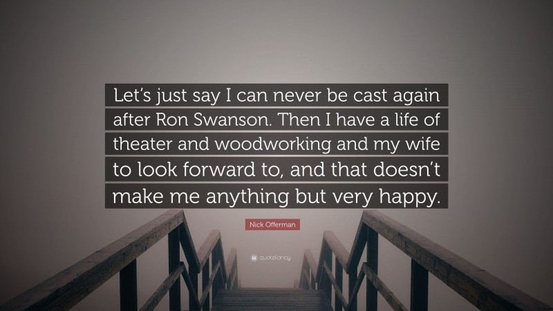 Nick Offerman Quote: “Let’s just say I can never be cast again after Ron Swanson. Then I have a life of theater and woodworking and my wife to look forward to, and that doesn’t make me anything but very happy.”