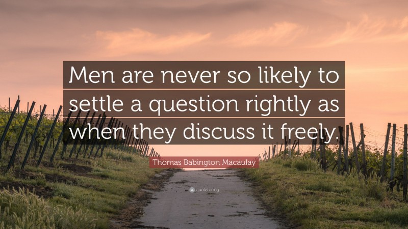 Thomas Babington Macaulay Quote: “Men are never so likely to settle a question rightly as when they discuss it freely.”