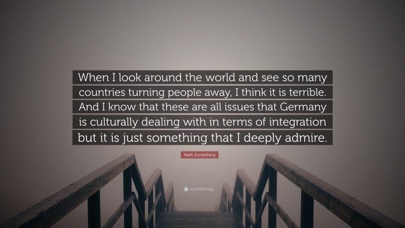 Mark Zuckerberg Quote: “When I look around the world and see so many countries turning people away, I think it is terrible. And I know that these are all issues that Germany is culturally dealing with in terms of integration but it is just something that I deeply admire.”