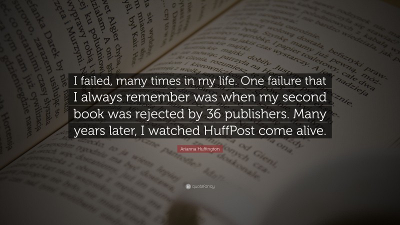 Arianna Huffington Quote: “I failed, many times in my life. One failure that I always remember was when my second book was rejected by 36 publishers. Many years later, I watched HuffPost come alive.”