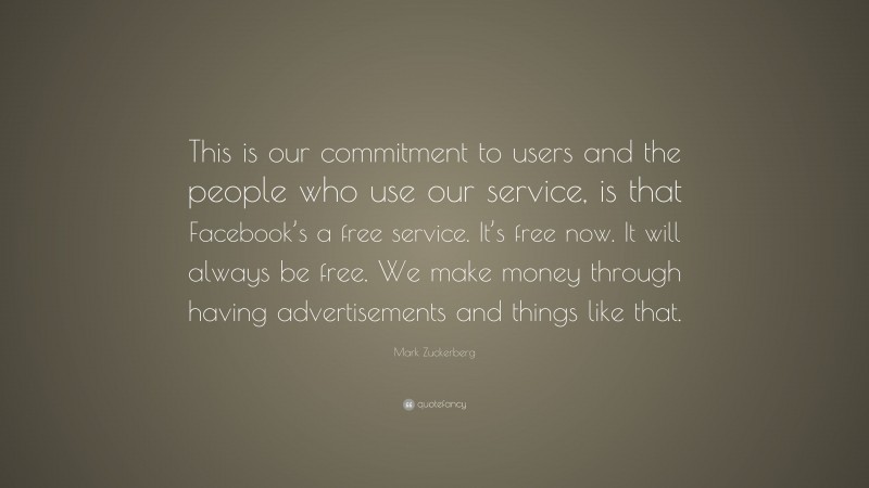 Mark Zuckerberg Quote: “This is our commitment to users and the people who use our service, is that Facebook’s a free service. It’s free now. It will always be free. We make money through having advertisements and things like that.”