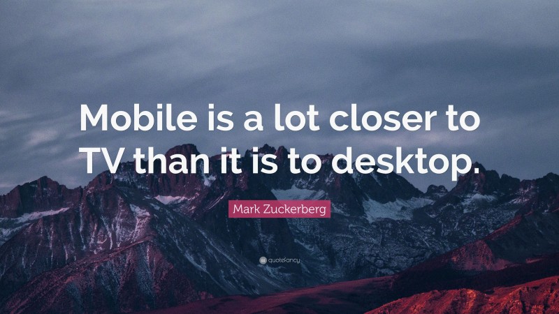 Mark Zuckerberg Quote: “Mobile is a lot closer to TV than it is to desktop.”