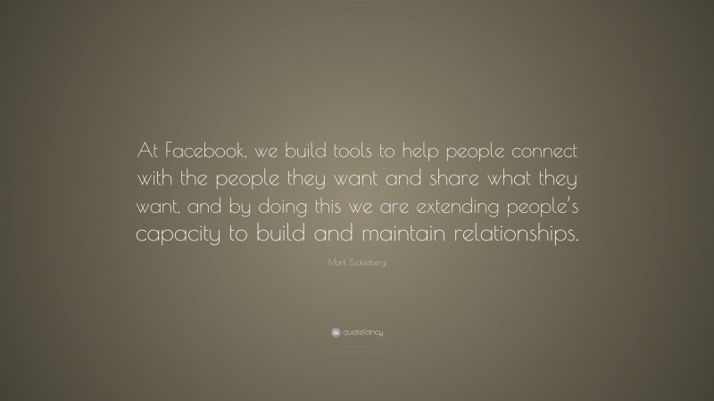 Mark Zuckerberg Quote: “At Facebook, we build tools to help people connect with the people they want and share what they want, and by doing this we are extending people’s capacity to build and maintain relationships.”