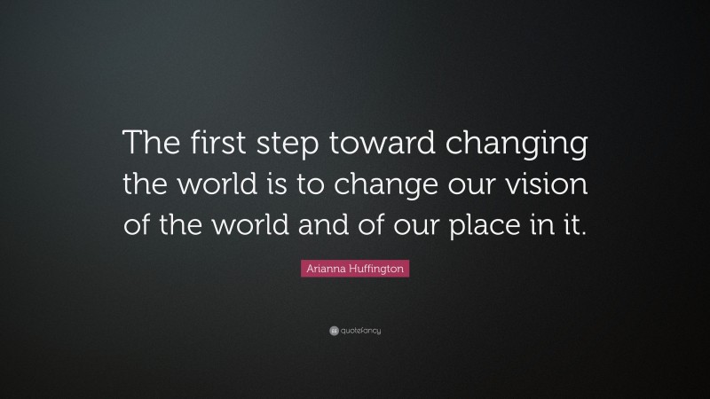 Arianna Huffington Quote: “The first step toward changing the world is to change our vision of the world and of our place in it.”
