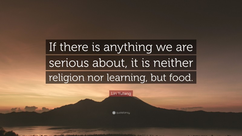 Lin Yutang Quote: “If there is anything we are serious about, it is neither religion nor learning, but food.”