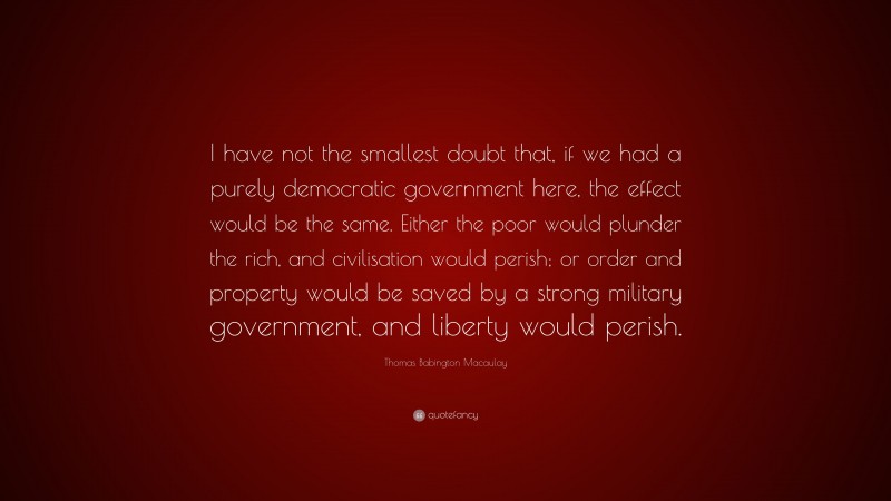 Thomas Babington Macaulay Quote: “I have not the smallest doubt that, if we had a purely democratic government here, the effect would be the same. Either the poor would plunder the rich, and civilisation would perish; or order and property would be saved by a strong military government, and liberty would perish.”