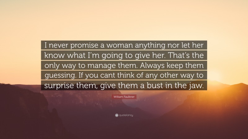 William Faulkner Quote: “I never promise a woman anything nor let her know what I’m going to give her. That’s the only way to manage them. Always keep them guessing. If you cant think of any other way to surprise them, give them a bust in the jaw.”
