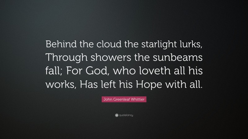 John Greenleaf Whittier Quote: “Behind the cloud the starlight lurks, Through showers the sunbeams fall; For God, who loveth all his works, Has left his Hope with all.”