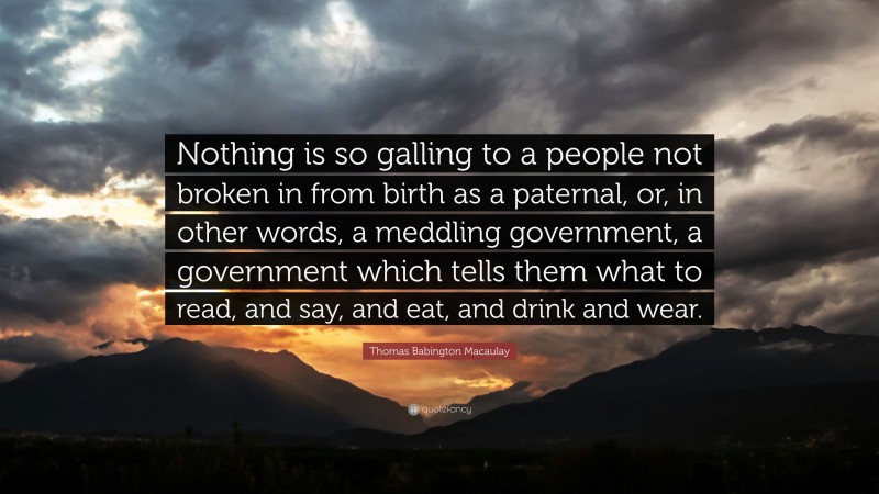 Thomas Babington Macaulay Quote: “Nothing is so galling to a people not broken in from birth as a paternal, or, in other words, a meddling government, a government which tells them what to read, and say, and eat, and drink and wear.”