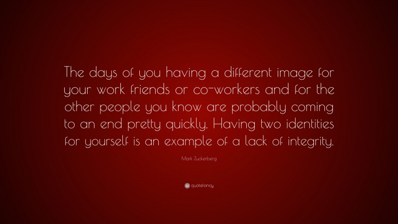 Mark Zuckerberg Quote: “The days of you having a different image for your work friends or co-workers and for the other people you know are probably coming to an end pretty quickly. Having two identities for yourself is an example of a lack of integrity.”