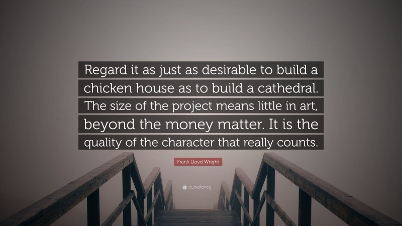Frank Lloyd Wright Quote: “Regard it as just as desirable to build a chicken house as to build a cathedral. The size of the project means little in art, beyond the money matter. It is the quality of the character that really counts.”