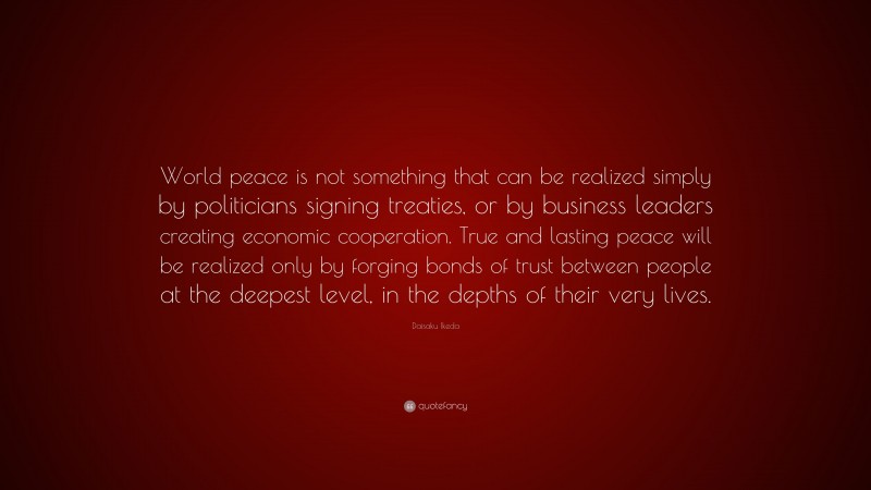 Daisaku Ikeda Quote: “World peace is not something that can be realized simply by politicians signing treaties, or by business leaders creating economic cooperation. True and lasting peace will be realized only by forging bonds of trust between people at the deepest level, in the depths of their very lives.”