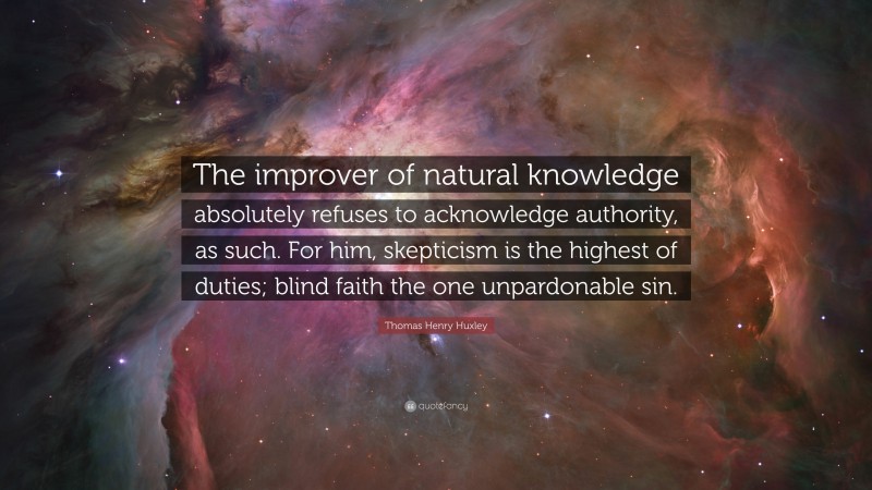 Thomas Henry Huxley Quote: “The improver of natural knowledge absolutely refuses to acknowledge authority, as such. For him, skepticism is the highest of duties; blind faith the one unpardonable sin.”