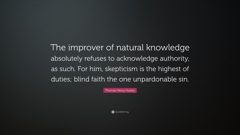 Thomas Henry Huxley Quote: “The improver of natural knowledge absolutely refuses to acknowledge authority, as such. For him, skepticism is the highest of duties; blind faith the one unpardonable sin.”
