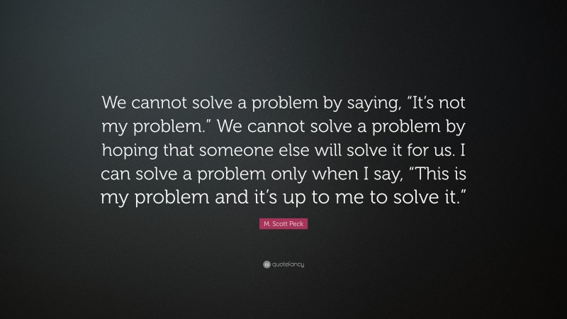 M. Scott Peck Quote: “We cannot solve a problem by saying, “It’s not my problem.” We cannot solve a problem by hoping that someone else will solve it for us. I can solve a problem only when I say, “This is my problem and it’s up to me to solve it.””