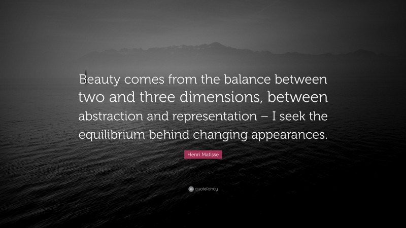 Henri Matisse Quote: “Beauty comes from the balance between two and three dimensions, between abstraction and representation – I seek the equilibrium behind changing appearances.”