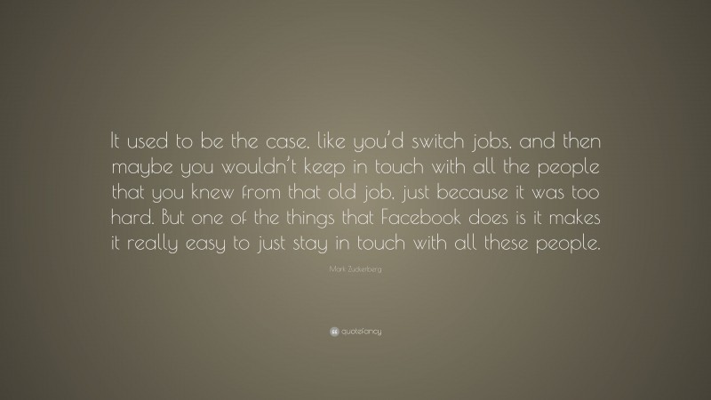 Mark Zuckerberg Quote: “It used to be the case, like you’d switch jobs, and then maybe you wouldn’t keep in touch with all the people that you knew from that old job, just because it was too hard. But one of the things that Facebook does is it makes it really easy to just stay in touch with all these people.”