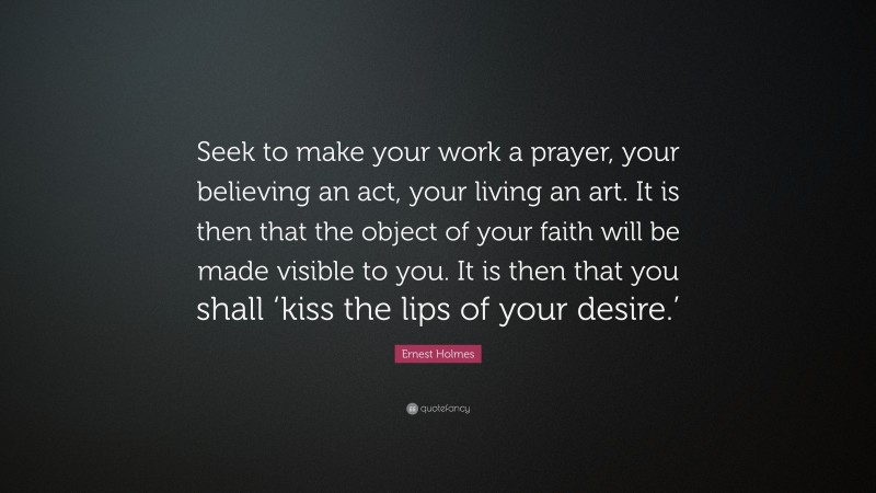Ernest Holmes Quote: “Seek to make your work a prayer, your believing an act, your living an art. It is then that the object of your faith will be made visible to you. It is then that you shall ‘kiss the lips of your desire.’”
