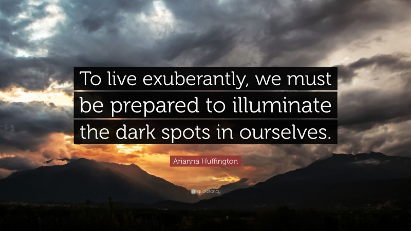 Arianna Huffington Quote: “To live exuberantly, we must be prepared to illuminate the dark spots in ourselves.”