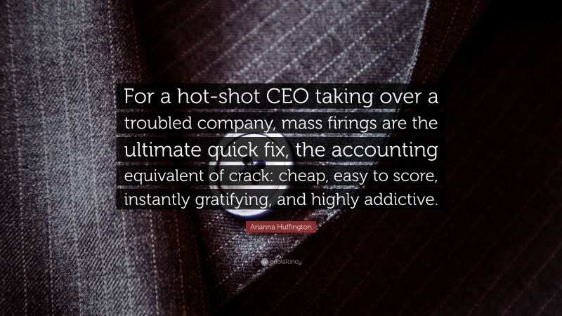 Arianna Huffington Quote: “For a hot-shot CEO taking over a troubled company, mass firings are the ultimate quick fix, the accounting equivalent of crack: cheap, easy to score, instantly gratifying, and highly addictive.”