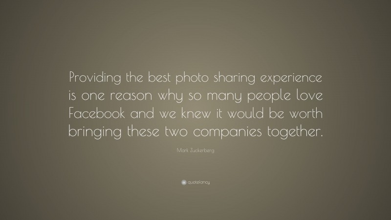 Mark Zuckerberg Quote: “Providing the best photo sharing experience is one reason why so many people love Facebook and we knew it would be worth bringing these two companies together.”