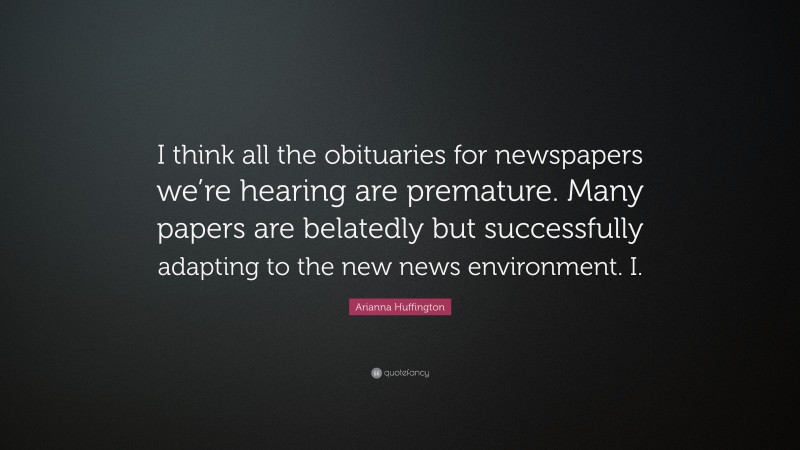 Arianna Huffington Quote: “I think all the obituaries for newspapers we’re hearing are premature. Many papers are belatedly but successfully adapting to the new news environment. I.”
