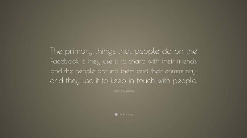 Mark Zuckerberg Quote: “The primary things that people do on the Facebook is they use it to share with their friends and the people around them and their community, and they use it to keep in touch with people.”