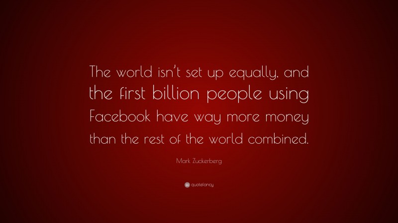Mark Zuckerberg Quote: “The world isn’t set up equally, and the first billion people using Facebook have way more money than the rest of the world combined.”