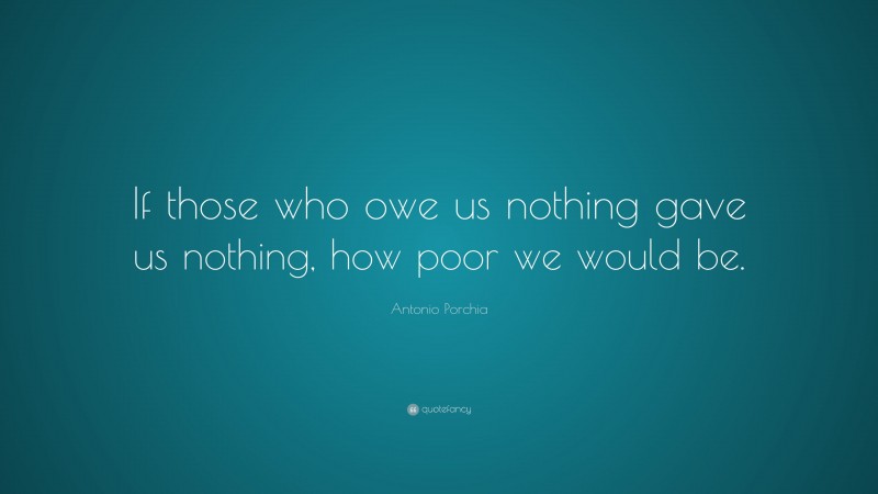 Antonio Porchia Quote: “If those who owe us nothing gave us nothing, how poor we would be.”