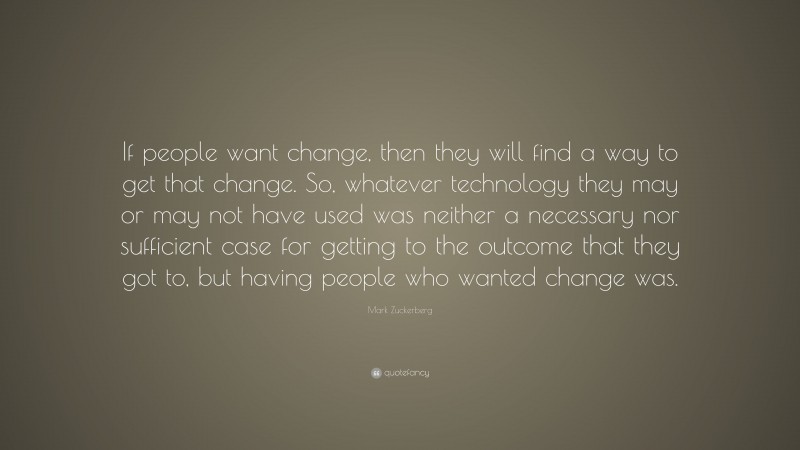 Mark Zuckerberg Quote: “If people want change, then they will find a way to get that change. So, whatever technology they may or may not have used was neither a necessary nor sufficient case for getting to the outcome that they got to, but having people who wanted change was.”