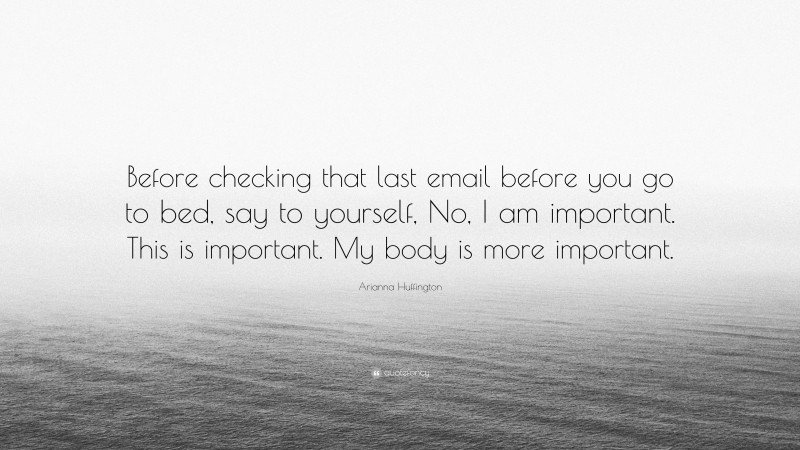Arianna Huffington Quote: “Before checking that last email before you go to bed, say to yourself, No, I am important. This is important. My body is more important.”