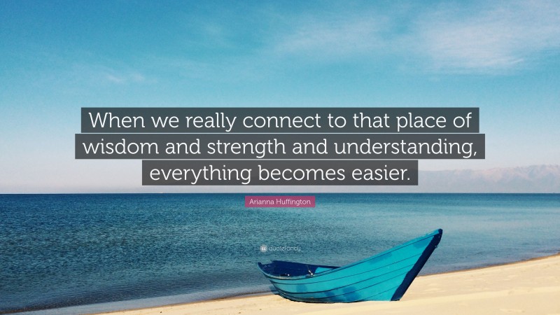 Arianna Huffington Quote: “When we really connect to that place of wisdom and strength and understanding, everything becomes easier.”