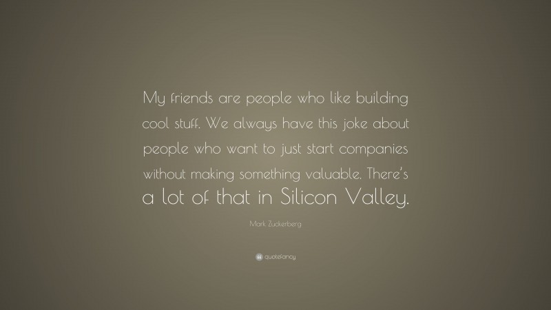 Mark Zuckerberg Quote: “My friends are people who like building cool stuff. We always have this joke about people who want to just start companies without making something valuable. There’s a lot of that in Silicon Valley.”