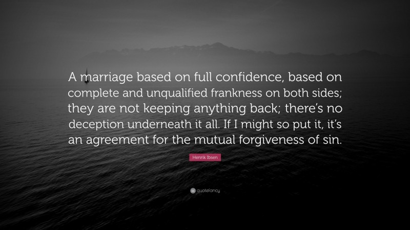 Henrik Ibsen Quote: “A marriage based on full confidence, based on complete and unqualified frankness on both sides; they are not keeping anything back; there’s no deception underneath it all. If I might so put it, it’s an agreement for the mutual forgiveness of sin.”
