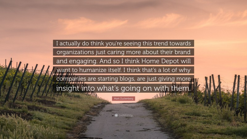 Mark Zuckerberg Quote: “I actually do think you’re seeing this trend towards organizations just caring more about their brand and engaging. And so I think Home Depot will want to humanize itself. I think that’s a lot of why companies are starting blogs, are just giving more insight into what’s going on with them.”