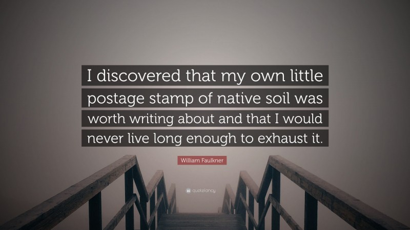 William Faulkner Quote: “I discovered that my own little postage stamp of native soil was worth writing about and that I would never live long enough to exhaust it.”