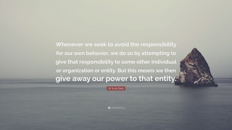 M. Scott Peck Quote: “Whenever we seek to avoid the responsibility for our own behavior, we do so by attempting to give that responsibility to some other individual or organization or entity. But this means we then give away our power to that entity.”
