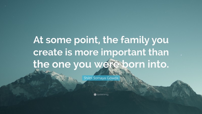 Shilpi Somaya Gowda Quote: “At some point, the family you create is more important than the one you were born into.”