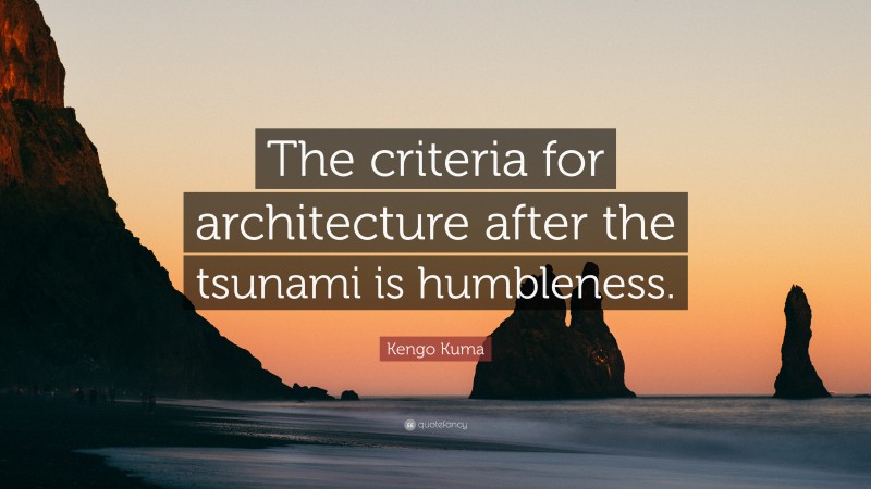 Kengo Kuma Quote: “The criteria for architecture after the tsunami is humbleness.”