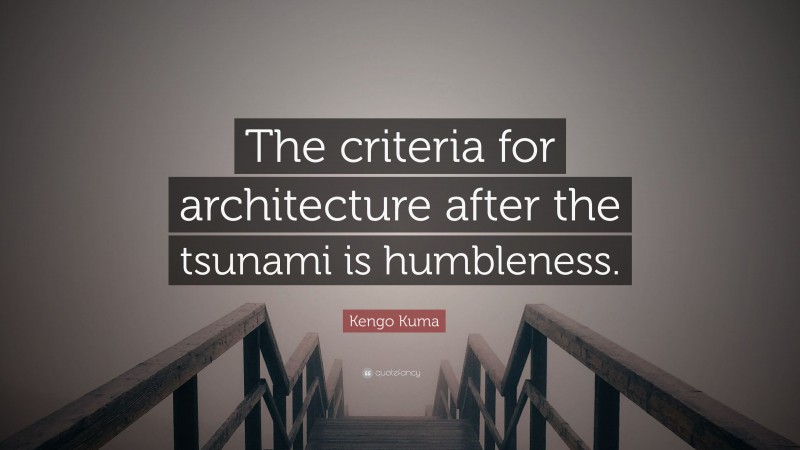 Kengo Kuma Quote: “The criteria for architecture after the tsunami is humbleness.”