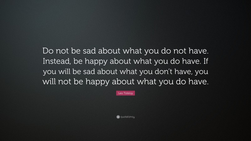Leo Tolstoy Quote: “Do not be sad about what you do not have. Instead, be happy about what you do have. If you will be sad about what you don’t have, you will not be happy about what you do have.”