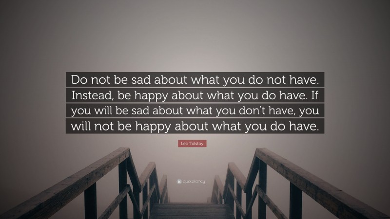 Do not be sad about what you do not have. Instead, be happy about what you do have. If you will be sad about what you don’t have, you will not be happy about what you do have.