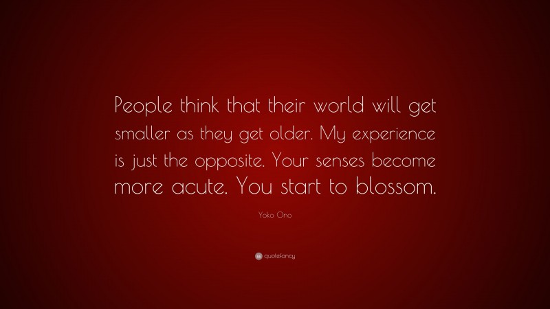Yoko Ono Quote: “People think that their world will get smaller as they get older. My experience is just the opposite. Your senses become more acute. You start to blossom.”
